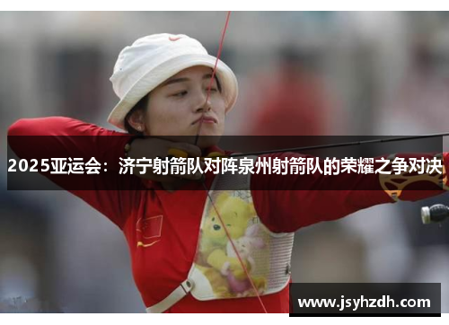 2025亚运会：济宁射箭队对阵泉州射箭队的荣耀之争对决