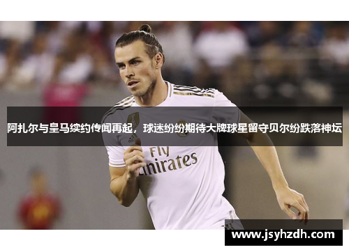 阿扎尔与皇马续约传闻再起，球迷纷纷期待大牌球星留守贝尔纷跌落神坛