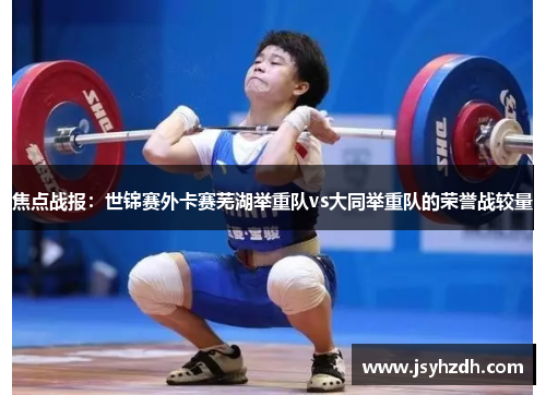 焦点战报：世锦赛外卡赛芜湖举重队vs大同举重队的荣誉战较量